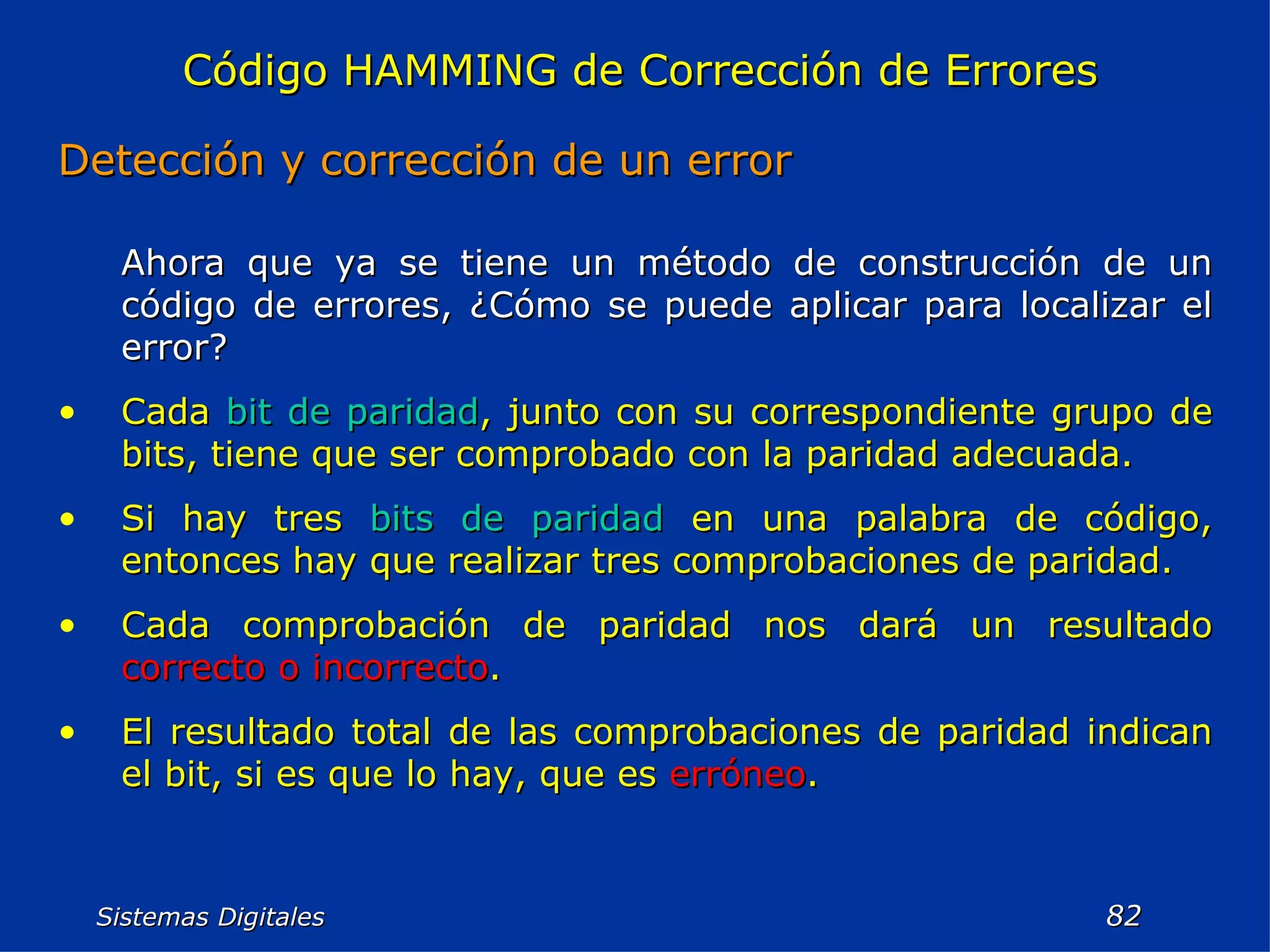 Sistemas Digitales  Código HAMMING de Corrección de Errores Detección y corrección de un error Ahora que ya se tiene un método de construcción de un código de errores, ¿Cómo se puede aplicar para localizar el error? Cada  bit de paridad , junto con su correspondiente grupo de bits, tiene que ser comprobado con la paridad adecuada. Si hay tres  bits de paridad  en una palabra de código, entonces hay que realizar tres comprobaciones de paridad. Cada comprobación de paridad nos dará un resultado  correcto o incorrecto . El resultado total de las comprobaciones de paridad indican el bit, si es que lo hay, que es  erróneo . 