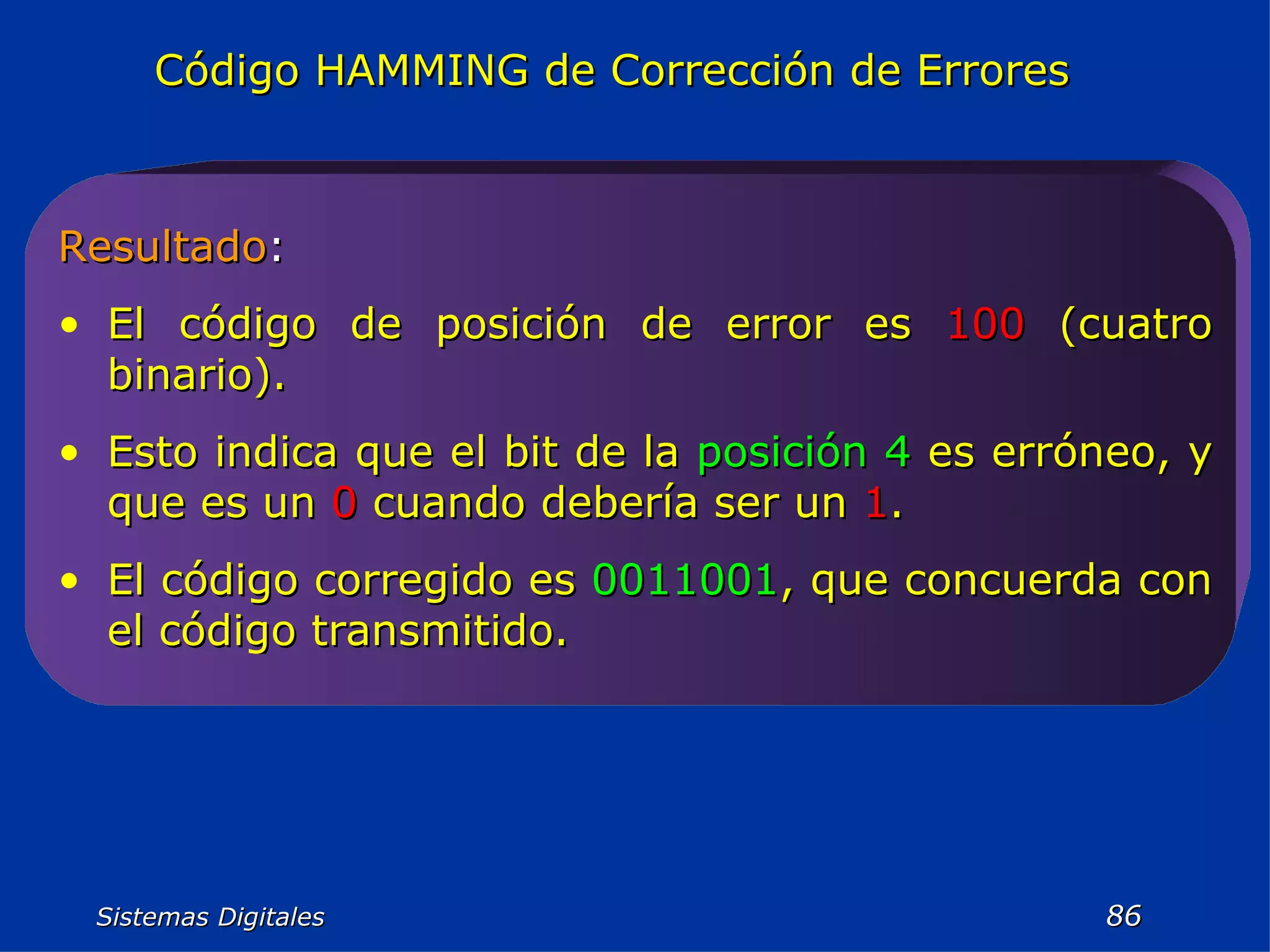 Sistemas Digitales  Código HAMMING de Corrección de Errores Resultado : El código de posición de error es  100  (cuatro binario).  Esto indica que el bit de la  posición 4  es erróneo, y que es un  0  cuando debería ser un  1 .  El código corregido es  0011001 , que concuerda con el código transmitido. 