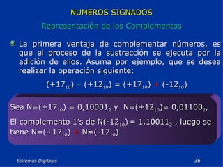 Sistemas Digitales  NUMEROS SIGNADOS Representación de los Complementos La primera ventaja de complementar números, es que el proceso de la sustracción se ejecuta por la adición de ellos. Asuma por ejemplo, que se desea realizar la operación siguiente: (+17 10 )  –  (+12 10 ) = (+17 10 )  +  (-12 10 ) Sea N=(+17 10 ) = 0,10001 2  y  N=(+12 10 )= 0,01100 2 , El complemento 1’s de N(-12 10 )   = 1,10011 2  , luego se tiene N=(+17 10 )  +  N=(-12 10 ) 