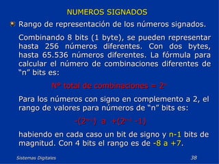 Sistemas Digitales  NUMEROS SIGNADOS Rango de representación de los números signados. Combinando 8 bits (1 byte), se pueden representar hasta 256 números diferentes. Con dos bytes, hasta 65.536 números diferentes. La fórmula para calcular el número de combinaciones diferentes de “n” bits es: N° total de combinaciones = 2 n   Para los números con signo en complemento a 2, el rango de valores para números de “n” bits es: -(2 n-1 )  a  +(2 n-1  -1) habiendo en cada caso un bit de signo y  n-1  bits de magnitud. Con 4 bits el rango es de  -8 a +7 . 