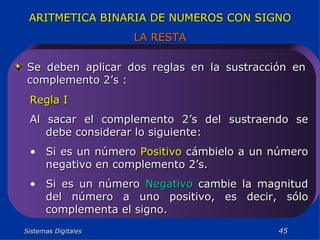 Sistemas Digitales  ARITMETICA BINARIA DE NUMEROS CON SIGNO LA RESTA Se deben aplicar dos reglas en la sustracción en complemento 2’s : Regla I Al sacar el complemento 2’s del sustraendo se debe considerar lo siguiente: Si es un número  Positivo  cámbielo a un número negativo en complemento 2’s. Si es un número  Negativo  cambie la magnitud del número a uno positivo, es decir, sólo complementa el signo. 
