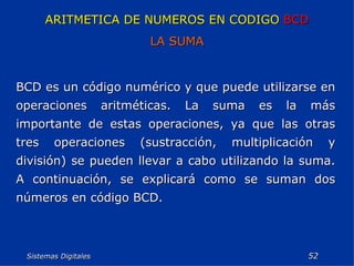 Sistemas Digitales  ARITMETICA DE NUMEROS EN CODIGO  BCD LA SUMA BCD es un código numérico y que puede utilizarse en operaciones aritméticas. La suma es la más importante de estas operaciones, ya que las otras tres operaciones (sustracción, multiplicación y división) se pueden llevar a cabo utilizando la suma. A continuación, se explicará como se suman dos números en código BCD. 