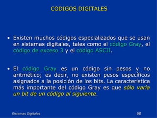 Sistemas Digitales  CODIGOS DIGITALES Existen muchos códigos especializados que se usan en sistemas digitales, tales como el  código Gray , el  código de exceso 3  y el  código ASCII . El  código Gray  es un código sin pesos y no aritmético; es decir, no existen pesos específicos asignados a la posición de los bits. La característica más importante del código Gray es que  sólo varía un bit de un código al siguiente . 