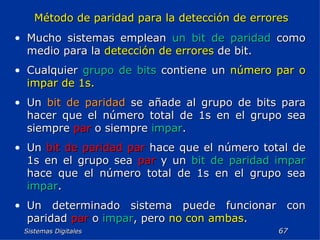 Sistemas Digitales  Método de paridad para la detección de errores Mucho sistemas emplean  un bit de paridad  como medio para la  detección de errores  de bit. Cualquier  grupo de bits  contiene un  número par o impar de 1s. Un  bit de paridad  se añade al grupo de bits para hacer que el número total de 1s en el grupo sea siempre  par  o siempre  impar . Un  bit de paridad par  hace que el número total de 1s en el grupo sea  par  y un  bit de paridad impar  hace que el número total de 1s en el grupo sea  impar . Un determinado sistema puede funcionar con paridad  par  o  impar , pero  no con ambas . 