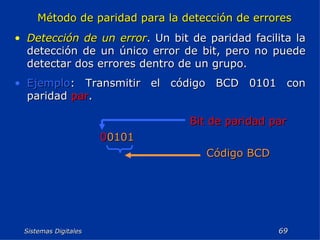 Sistemas Digitales  Método de paridad para la detección de errores Detección de un error . Un bit de paridad facilita la detección de un único error de bit, pero no puede detectar dos errores dentro de un grupo. Ejemplo : Transmitir el código BCD 0101 con paridad  par . Código BCD 0 0101 Bit de paridad par 