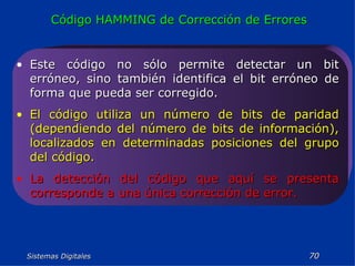 Sistemas Digitales  Código HAMMING de Corrección de Errores Este código no sólo permite detectar un bit erróneo, sino también identifica el bit erróneo de forma que pueda ser corregido. El código utiliza un número de bits de paridad (dependiendo del número de bits de información), localizados en determinadas posiciones del grupo del código. La detección del código que aquí se presenta corresponde a una única corrección de error. 