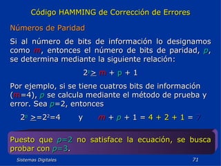 Sistemas Digitales  Código HAMMING de Corrección de Errores Números de Paridad Si al número de bits de información lo designamos como  m , entonces el número de bits de paridad,  p , se determina mediante la siguiente relación: 2 p >   m  +  p  + 1 Por ejemplo, si se tiene cuatros bits de información ( m =4),  p  se calcula mediante el método de prueba y error. Sea  p =2, entonces 2 p   > =2 2 =4  y  m  +  p  + 1 =  4 + 2 + 1  =  7 Puesto que   p =2   no satisface la ecuación, se busca probar con   p =3 . 