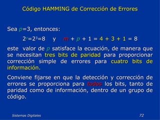 Sistemas Digitales  Código HAMMING de Corrección de Errores Sea  p =3, entonces: 2 p =2 3 =8  y  m   +  p  + 1 =  4 + 3 + 1  = 8 este  valor de  p  satisface la ecuación, de manera que se necesitan  tres bits de paridad  para proporcionar corrección simple de errores para  cuatro bits de información. Conviene fijarse en que la detección y corrección de errores se proporciona para  todos  los bits, tanto de paridad como de información, dentro de un grupo de código. 