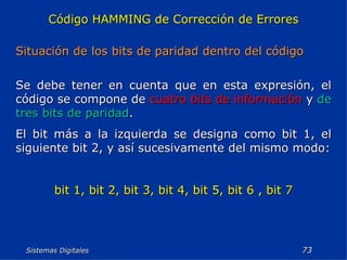 Sistemas Digitales  Código HAMMING de Corrección de Errores Situación de los bits de paridad dentro del código Se debe tener en cuenta que en esta expresión, el código se compone de  cuatro bits de información   y  de tres bits de paridad . El bit más a la izquierda se designa como bit 1, el siguiente bit 2, y así sucesivamente del mismo modo: bit 1, bit 2, bit 3, bit 4, bit 5, bit 6 , bit 7 