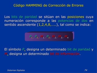 Sistemas Digitales  Código HAMMING de Corrección de Errores Los  bits de paridad  se sitúan en las  posiciones  cuya numeración corresponde a las  potencias de dos  en sentido ascendente ( 1,2,4,8,….. ), tal como se indica: P 1 ,   P 2 ,   M 1 ,   P 3 ,   M 2 ,   M 3 ,   M 4 El símbolo  P n  designa un determinado  bit de paridad  y  M n  designa un determinado  bit de información . 