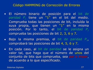 Sistemas Digitales  Código HAMMING de Corrección de Errores El número binario de posición para el  bit de paridad   P 2  tiene un  “1”  en el bit del medio. Comprueba todas las posiciones de bit, incluída la suya propia, que tienen un  “1”  en la misma posición. Por lo tanto, el  bit de paridad   P 2  comprueba las posiciones de bit  2, 3, 6 y 7 . Bajo la misma premisa, el  bit de paridad   P 3 , comprobará las posiciones de bit  4, 5, 6 y 7 . En cada caso, al  bit de paridad  se le asigna un valor tal, que haga que el número de  unos  del conjunto de bits que comprueba, sea  par o impar , de acuerdo a lo que especificado. 
