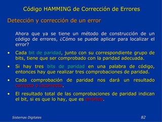 Sistemas Digitales  Código HAMMING de Corrección de Errores Detección y corrección de un error Ahora que ya se tiene un método de construcción de un código de errores, ¿Cómo se puede aplicar para localizar el error? Cada  bit de paridad , junto con su correspondiente grupo de bits, tiene que ser comprobado con la paridad adecuada. Si hay tres  bits de paridad  en una palabra de código, entonces hay que realizar tres comprobaciones de paridad. Cada comprobación de paridad nos dará un resultado  correcto o incorrecto . El resultado total de las comprobaciones de paridad indican el bit, si es que lo hay, que es  erróneo . 