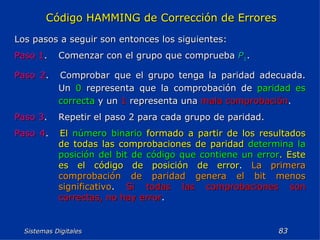 Sistemas Digitales  Código HAMMING de Corrección de Errores Los pasos a seguir son entonces los siguientes: Paso 1 . Comenzar con el grupo que comprueba   P 1 . Paso 2 . Comprobar que el grupo tenga la paridad adecuada. Un  0  representa que la comprobación de  paridad es correcta  y un  1  representa una  mala comprobación . Paso 3 . Repetir el paso 2 para cada grupo de paridad. Paso 4 . El  número binario  formado a partir de los resultados de todas las comprobaciones de paridad  determina la posición del bit de código que contiene un error . Este es el código de posición de error .  La primera comprobación de paridad genera el bit menos significativo .  Si todas las comprobaciones son correctas, no hay error . 