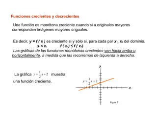 Funciones crecientes y decrecientes

 Una función es monótona creciente cuando si a originales mayores
corresponden imágenes mayores o iguales.


Es decir, y = f ( x ) es creciente si y sólo si, para cada par x1, x2 del dominio.
               x1< x2         f ( x1) ≤ f ( x2)
Las gráficas de las funciones monótonas crecientes van hacia arriba u
horizontalmente, a medida que las recorremos de izquierda a derecha.

                                                       y
                1
 La gráfica y     x 2 muestra
                2
                                               1
 una función creciente.                    y     x 2
                                               2
                                                                        x



                                                            Figura 7
 