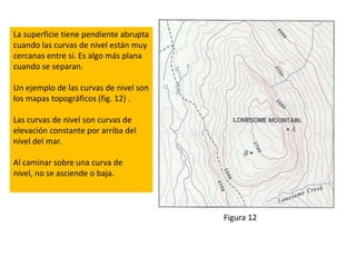 La superficie tiene pendiente abrupta
cuando las curvas de nivel están muy
cercanas entre sí. Es algo más plana
cuando se separan.

Un ejemplo de las curvas de nivel son
los mapas topográficos (fig. 12) .

Las curvas de nivel son curvas de
elevación constante por arriba del
nivel del mar.

Al caminar sobre una curva de
nivel, no se asciende o baja.



                                        Figura 12
 