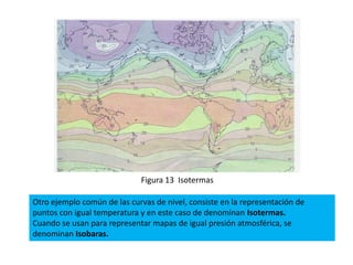Figura 13 Isotermas

Otro ejemplo común de las curvas de nivel, consiste en la representación de
puntos con igual temperatura y en este caso de denominan Isotermas.
Cuando se usan para representar mapas de igual presión atmosférica, se
denominan Isobaras.
 