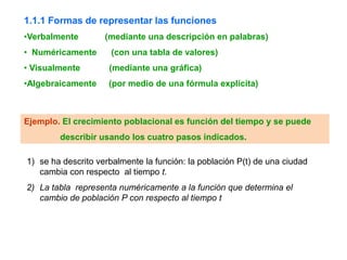1.1.1 Formas de representar las funciones
•Verbalmente        (mediante una descripción en palabras)
• Numéricamente      (con una tabla de valores)
• Visualmente        (mediante una gráfica)
•Algebraicamente     (por medio de una fórmula explícita)



Ejemplo. El crecimiento poblacional es función del tiempo y se puede
        describir usando los cuatro pasos indicados.

1) se ha descrito verbalmente la función: la población P(t) de una ciudad
   cambia con respecto al tiempo t.
2) La tabla representa numéricamente a la función que determina el
   cambio de población P con respecto al tiempo t
 