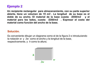Ejemplo 2
Un recipiente rectangular para almacenamiento, con su parte superior
abierta, tiene un volumen de 15 m3 . La longitud de su base es el
doble de su ancho. El material de la base cuesta $550/m2        y el
material para los lados, cuesta $350/m2 . Expresar el costo del
material como función del ancho de la base.


Solución.
Es conveniente dibujar un diagrama como el de la figura 2 e introduciendo
la notación w y 2w como el ancho y la longitud de la base,
respectivamente, y h como la altura.




                       h
                                         w
                              2w
 