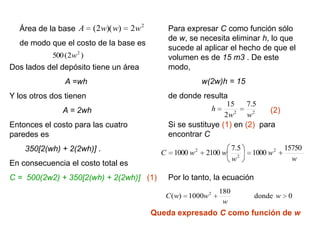 Área de la base A       (2w)( w)   2w 2         Para expresar C como función sólo
                                                  de w, se necesita eliminar h, lo que
  de modo que el costo de la base es
                                                  sucede al aplicar el hecho de que el
            500 (2w 2 )                           volumen es de 15 m3 . De este
Dos lados del depósito tiene un área              modo,
                A =wh                                         w(2w)h = 15
Y los otros dos tienen                            de donde resulta
                                                                      15        7.5
               A = 2wh                                          h                      (2)
                                                                     2w 2       w2
Entonces el costo para las cuatro                 Si se sustituye (1) en (2) para
paredes es                                        encontrar C
    350[2(wh) + 2(2wh)] .                                                 7.5                15750
                                              C    1000 w 2    2100 w            1000 w 2
                                                                          w2                   w
En consecuencia el costo total es
C = 500(2w2) + 350[2(wh) + 2(2wh)] (1)            Por lo tanto, la ecuación
                                                                    180
                                               C ( w) 1000w 2                     donde w     0
                                                                     w
                                            Queda expresado C como función de w
 