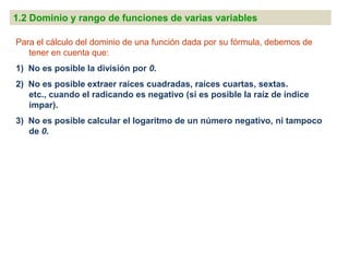 1.2 Dominio y rango de funciones de varias variables

Para el cálculo del dominio de una función dada por su fórmula, debemos de
   tener en cuenta que:
1) No es posible la división por 0.
2) No es posible extraer raíces cuadradas, raíces cuartas, sextas.
   etc., cuando el radicando es negativo (si es posible la raíz de índice
   impar).
3) No es posible calcular el logaritmo de un número negativo, ni tampoco
   de 0.
 