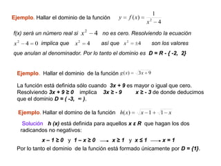 1
Ejemplo. Hallar el dominio de la función          y      f ( x)
                                                                   x2       4
f(x) será un número real si     x2       4 no es cero. Resolviendo la ecuación
x2     4   0 implica que   x2        4     así que x 2        4         son los valores
que anulan al denominador. Por lo tanto el dominio es D = R - { -2, 2}


  Ejemplo. Hallar el dominio de la función g ( x)             3x    9

  La función está definida sólo cuando 3x + 9 es mayor o igual que cero.
  Resolviendo 3x + 9 ≥ 0 implica 3x ≥ - 9        x ≥ - 3 de donde deducimos
  que el dominio D = ( -3, ∞ ).

  Ejemplo. Hallar el domino de la función h( x)                   x 1       1 x
      Solución h (x) está definida para aquellos x ε R que hagan los dos
     radicandos no negativos:
             x–1≥0 y 1–x≥0                     x≥1 y x≤1                        x=1
  Por lo tanto el dominio de la función está formado únicamente por D = {1}.
 