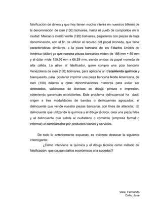 falsificación de dinero y que hoy tienen mucho interés en nuestros billetes de
la denominación de cien (100) bolívares, hasta el punto de comprarlos en la
ciudad Maicao a ciento veinte (120) bolívares, pagaderos con piezas de baja
denominación, con el fin de utilizar el recurso del papel moneda, que tiene
características similares, a la pieza bancaria de los Estados Unidos de
América (dólar) ya que nuestra piezas bancarias miden de 156 mm × 69 mm
y el dólar mide 155.95 mm x 66.29 mm, siendo ambos de papel moneda de
alta cálida. Lo atrae al falsificador, quien compra una piza bancaria
Venezolana de cien (100) bolívares, para aplicarle un tratamiento químico y
blanquearlo, para posterior imprimir una pieza bancaria Norte Americana, de
cien (100) dólares u otras denominaciones menores para evitar ser
detectados, valiéndose de técnicas de dibujo, pintura e impresión,
obteniendo ganancias exorbitantes. Este problema delincuencial ha dado
origen a tres modalidades de bandas o delincuentes agrazados; el
delincuente que vende nuestra piezas bancarias con fines de alterarla; El
delincuente que utilizando la química y el dibujo técnico, crea una pieza falsa
y el delincuente que estafa al ciudadano o comercio (empresa formal o
informal) al cambiárselos por productos bienes y servicios.
De todo lo anteriormente expuesto, es evidente destacar la siguiente
interrogante:
¿Cómo interviene la química y el dibujo técnico como método de
falsificación, que causan daños económicos a la sociedad?
Vera, Fernando
Celis, Jose
 