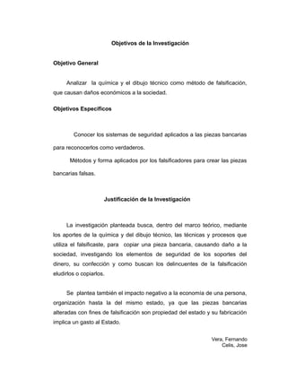 Objetivos de la Investigación
Objetivo General
Analizar la química y el dibujo técnico como método de falsificación,
que causan daños económicos a la sociedad.
Objetivos Específicos
Conocer los sistemas de seguridad aplicados a las piezas bancarias
para reconocerlos como verdaderos.
Métodos y forma aplicados por los falsificadores para crear las piezas
bancarias falsas.
Justificación de la Investigación
La investigación planteada busca, dentro del marco teórico, mediante
los aportes de la química y del dibujo técnico, las técnicas y procesos que
utiliza el falsificaste, para copiar una pieza bancaria, causando daño a la
sociedad, investigando los elementos de seguridad de los soportes del
dinero, su confección y como buscan los delincuentes de la falsificación
eludirlos o copiarlos.
Se plantea también el impacto negativo a la economía de una persona,
organización hasta la del mismo estado, ya que las piezas bancarias
alteradas con fines de falsificación son propiedad del estado y su fabricación
implica un gasto al Estado.
Vera, Fernando
Celis, Jose
 