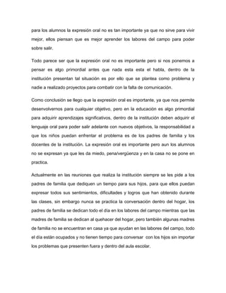 para los alumnos la expresión oral no es tan importante ya que no sirve para vivir

mejor, ellos piensan que es mejor aprender los labores del campo para poder

sobre salir.

Todo parece ser que la expresión oral no es importante pero si nos ponemos a

pensar es algo primordial antes que nada esta esta el habla, dentro de la

institución presentan tal situación es por ello que se plantea como problema y

nadie a realizado proyectos para combatir con la falta de comunicación.

Como conclusión se llego que la expresión oral es importante, ya que nos permite

desenvolvernos para cualquier objetivo, pero en la educación es algo primordial

para adquirir aprendizajes significativos, dentro de la institución deben adquirir el

lenguaje oral para poder salir adelante con nuevos objetivos, la responsabilidad a

que los niños puedan enfrentar el problema es de los padres de familia y los

docentes de la institución. La expresión oral es importante pero aun los alumnos

no se expresan ya que les da miedo, pena/vergüenza y en la casa no se pone en

practica.

Actualmente en las reuniones que realiza la institución siempre se les pide a los

padres de familia que dediquen un tiempo para sus hijos, para que ellos puedan
expresar todos sus sentimientos, dificultades y logros que han obtenido durante

las clases, sin embargo nunca se practica la conversación dentro del hogar, los

padres de familia se dedican todo el día en los labores del campo mientras que las

madres de familia se dedican al quehacer del hogar, pero también algunas madres

de familia no se encuentran en casa ya que ayudan en las labores del campo, todo

el día están ocupados y no tienen tiempo para conversar con los hijos sin importar

los problemas que presenten fuera y dentro del aula escolar.
 