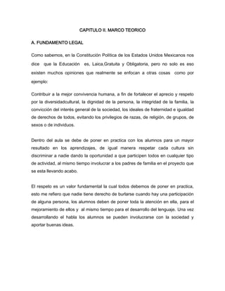 CAPITULO II. MARCO TEORICO

A. FUNDAMENTO LEGAL

Como sabemos, en la Constitución Política de los Estados Unidos Mexicanos nos

dice   que la Educación    es, Laica,Gratuita y Obligatoria, pero no solo es eso

existen muchos opiniones que realmente se enfocan a otras cosas como por

ejemplo:

Contribuir a la mejor convivencia humana, a fin de fortalecer el aprecio y respeto
por la diversidadcultural, la dignidad de la persona, la integridad de la familia, la
convicción del interés general de la sociedad, los ideales de fraternidad e igualdad
de derechos de todos, evitando los privilegios de razas, de religión, de grupos, de
sexos o de individuos.


Dentro del aula se debe de poner en practica con los alumnos para un mayor
resultado en los aprendizajes, de igual manera respetar cada cultura sin
discriminar a nadie dando la oportunidad a que participen todos en cualquier tipo
de actividad, al mismo tiempo involucrar a los padres de familia en el proyecto que
se esta llevando acabo.


El respeto es un valor fundamental la cual todos debemos de poner en practica,
esto me refiero que nadie tiene derecho de burlarse cuando hay una participación
de alguna persona, los alumnos deben de poner toda la atención en ella, para el
mejoramiento de ellos y al mismo tiempo para el desarrollo del lenguaje. Una vez
desarrollando el habla los alumnos se pueden involucrarse con la sociedad y
aportar buenas ideas.
 
