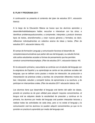 B. PLAN Y PROGRAMA 2011


A continuación se presenta el contenido del (plan de estudios 2011, educación
básica)


A lo largo de la Educación Básica se busca que los alumnos aprendan y
desarrollenhabilidadespara hablar, escuchar e interactuar con los otros; a
identificar problemasysolucionarlos; a comprender, interpretar y producir diversos
tipos de textos, atransformarlos y crear nuevos géneros y formatos; es decir,
reflexionar individualmenteo en colectivo acerca de ideas y textos. (Plan de
estudios 2011, educación básica: 43)


El campo de formación Lenguaje y comunicación favorece el desarrollo de
competenciascomunicativas que parten del uso del lenguaje y su estudio formal,
sólo asílos estudiantes acceden a formas de pensamiento que les permiten
construir conocimientoscomplejos. (Plan de estudios 2011, educación básica: 44)


En la educación primaria y secundaria se continúa con el estudio del lenguaje con
la asignatura de Español y su aprendizaje se centra en las prácticas sociales del
lenguaje, que se definen como pautas o modos de interacción; de producción e
interpretación de prácticas orales y escritas; de comprender diferentes modos de
leer, interpretar, estudiar y compartir textos; de aproximarse a su escritura, y de
participar en intercambios orales. (Plan de estudios 2011 educación básica: 44)


Los alumnos tiene que desarrollar el lenguaje oral dentro del salón de clases,
ponerlo en practica es de gran utilidad para adquirir mayores conocimientos, el
lengua oral se adquiere desde la escolaridad de prescolar y continua en la
primaria, los alumnos por medio del lenguaje oral pueden interpretar lecturas y
realizar todas las actividades de cada área, pero si no existe el lenguaje y la
comunicación oral los alumnos no pueden adquirir conocimientos ya que no lo
pondrán en practica lo aprendido por medio del lenguaje oral.
 