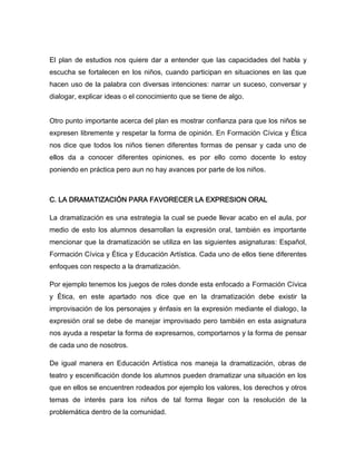 El plan de estudios nos quiere dar a entender que las capacidades del habla y
escucha se fortalecen en los niños, cuando participan en situaciones en las que
hacen uso de la palabra con diversas intenciones: narrar un suceso, conversar y
dialogar, explicar ideas o el conocimiento que se tiene de algo.


Otro punto importante acerca del plan es mostrar confianza para que los niños se
expresen libremente y respetar la forma de opinión. En Formación Cívica y Ética
nos dice que todos los niños tienen diferentes formas de pensar y cada uno de
ellos da a conocer diferentes opiniones, es por ello como docente lo estoy
poniendo en práctica pero aun no hay avances por parte de los niños.



C. LA DRAMATIZACIÓN PARA FAVORECER LA EXPRESION ORAL

La dramatización es una estrategia la cual se puede llevar acabo en el aula, por
medio de esto los alumnos desarrollan la expresión oral, también es importante
mencionar que la dramatización se utiliza en las siguientes asignaturas: Español,
Formación Cívica y Ética y Educación Artística. Cada uno de ellos tiene diferentes
enfoques con respecto a la dramatización.

Por ejemplo tenemos los juegos de roles donde esta enfocado a Formación Cívica
y Ética, en este apartado nos dice que en la dramatización debe existir la
improvisación de los personajes y énfasis en la expresión mediante el dialogo, la
expresión oral se debe de manejar improvisado pero también en esta asignatura
nos ayuda a respetar la forma de expresarnos, comportarnos y la forma de pensar
de cada uno de nosotros.

De igual manera en Educación Artística nos maneja la dramatización, obras de
teatro y escenificación donde los alumnos pueden dramatizar una situación en los
que en ellos se encuentren rodeados por ejemplo los valores, los derechos y otros
temas de interés para los niños de tal forma llegar con la resolución de la
problemática dentro de la comunidad.
 
