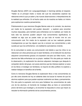 Douglas Barnes (2007) (en Languagestrategies in learning) plantea al respecto:
“Hablar es el principal medio a través del cual los estudiantes exploran las
relaciones entre lo que ya saben y las nuevas observaciones o interpretaciones de
la realidad que enfrentan. En el hecho cada uno de nosotros se habla a sí mismo
para explicarnos nuestros pensamientos.

Prácticamente lo que menciona Douglas Barnes esta en lo correcto, los alumnos
por medio de la expresión oral pueden descubrir          y explorar para encontrar
muchas respuestas, pero también para enfrentarse con la realidad, por medio de
todo esto los alumnos pueden adquirir mas conocimientos significativos, la
realidad es algo que se puede notar ya que todo el mundo vive en una
comunicación oral. Por medio de la expresión oral se han realizado grandes
investigaciones ya que hay alguien que da a conocer sus conocimientos y esto
sucede por que nos enfrentamos a la realidad la cual estamos viviendo.

En la comunidad no existe una comunicación oral debido a que los niños no se
relacionan con otras personas que no sean familiares, en la institución los alumnos
adquieren conocimientos gracias a la expresión oral pero aun falta mucho, a los
alumnos les falta enfrentarse con su propia realidad. Por otra parte por medio de
la observación y la exploración los alumnos adquieren mensajes que después lo
comparten dentro del grupo, son pocos alumnos que les interesa explorar un poco
en los libros e investigar con familiares, la mayoría de ellos prefiere no explorar y
realizar trabajos en beneficio de la familia.

Como lo menciona Douglas Barnes la exploración lleva a mas conocimientos es
por ello como docente de hoy en adelante debo de buscar la manera de que los
alumnos exploren para que puedan expresar oralmente sus ideas y pensamientos.
Por otra parte la expresión oral sirve para fortalecer los conocimientos de cada
uno de los alumnos, al momento de investigar ellos ya tiene un conocimiento
previo del tema que investigan y al encontrar la respuesta lo único que hacen es
rescatar la información partiendo de los conocimientos previos.
 