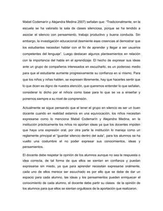Mabel Codemarín y Alejandra Medina 2007) señalan que: “Tradicionalmente, en la

escuela se ha valorado la sala de clases silenciosa, porque se ha tendido a

asociar el silencio con pensamiento, trabajo productivo y buena conducta. Sin

embargo, la investigación educacional desmiente esas creencias al demostrar que

los estudiantes necesitan hablar con el fin de aprender y llegar a ser usuarios

competentes del lenguaje”. Luego destacan algunos planteamientos en relación

con la importancia del habla en el aprendizaje: El hecho de expresar sus ideas

ante un grupo de compañeros interesados en escucharlo, es un poderoso medio

para que el estudiante aumente progresivamente su confianza en sí mismo. Para

que los niños y niñas hablen, se expresen libremente, hay que hacerles sentir que

lo que dicen es digno de nuestra atención, que queremos entender lo que señalan,

considerar lo dicho por el niño/a como base para lo que se va a enseñar y

ponernos siempre a su nivel de comprensión.

Actualmente se sigue pensando que el tener el grupo en silencio es ser un buen
docente cuando en realidad estamos en una equivocación, los niños necesitan
expresarse como lo menciona Mabel Codemarín y Alejandra Medina, en la
institución prácticamente los niños no aportan ideas ya que los docentes impiden
que haya una expresión oral, por otra parte la institución lo maneja como un
reglamente principal el “guardar silencio dentro del aula”, para los alumnos se ha
vuelto una costumbre el no poder expresar sus conocimientos, ideas y
pensamientos.

El docente debe respetar la opinión de los alumnos aunque no sea la respuesta o
idea correcta, de tal forma de que ellos se sientan en confianza y puedan
expresarse sin miedo, ya que para aprender necesitan expresarse oralmente,
cada uno de ellos merece ser escuchado es por ello que se debe de dar un
espacio para cada alumno, las ideas y los pensamientos pueden enriquecer el
conocimiento de cada alumno, el docente debe partir su clases de la opinión de
los alumnos para que ellos se sientan orgullosos de la aportación que realizaron.
 