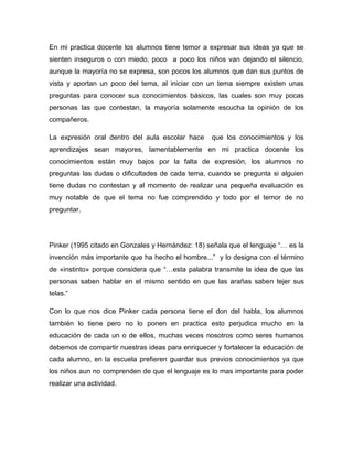 En mi practica docente los alumnos tiene temor a expresar sus ideas ya que se
sienten inseguros o con miedo, poco a poco los niños van dejando el silencio,
aunque la mayoría no se expresa, son pocos los alumnos que dan sus puntos de
vista y aportan un poco del tema, al iniciar con un tema siempre existen unas
preguntas para conocer sus conocimientos básicos, las cuales son muy pocas
personas las que contestan, la mayoría solamente escucha la opinión de los
compañeros.

La expresión oral dentro del aula escolar hace     que los conocimientos y los
aprendizajes sean mayores, lamentablemente en mi practica docente los
conocimientos están muy bajos por la falta de expresión, los alumnos no
preguntas las dudas o dificultades de cada tema, cuando se pregunta si alguien
tiene dudas no contestan y al momento de realizar una pequeña evaluación es
muy notable de que el tema no fue comprendido y todo por el temor de no
preguntar.




Pinker (1995 citado en Gonzales y Hernández: 18) señala que el lenguaje “… es la
invención más importante que ha hecho el hombre...” y lo designa con el término
de «instinto» porque considera que “…esta palabra transmite la idea de que las
personas saben hablar en el mismo sentido en que las arañas saben tejer sus
telas.”

Con lo que nos dice Pinker cada persona tiene el don del habla, los alumnos
también lo tiene pero no lo ponen en practica esto perjudica mucho en la
educación de cada un o de ellos, muchas veces nosotros como seres humanos
debemos de compartir nuestras ideas para enriquecer y fortalecer la educación de
cada alumno, en la escuela prefieren guardar sus previos conocimientos ya que
los niños aun no comprenden de que el lenguaje es lo mas importante para poder
realizar una actividad.
 