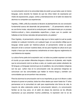 La comunicación oral en la comunidad debe de existir ya que todos usan el mismo
lenguaje, como docente he tratado de que los niños traten de expresarse por
medio de exposiciones, juegos, cantos y dramatizaciones en el salón de clases los
alumnos no comparten sus experiencias.

Vigotsky, (1968, p.66).Sus estudios lo llevaron al planteamiento de una conclusión
fundamental acerca del desarrollo del pensamiento: “…El pensamiento verbal no
es una forma innata, natural de la conducta pero está determinado por un proceso
histórico-cultural y tiene propiedades específicas y leyes que no pueden ser
halladas en las formas naturales del pensamiento y la palabra.”

Para Vigotsky el pensamiento verbal es algo que no tiene sujeto la cual se puede
emplear en cualquier momento y en cualquier lugar, en sus estudios refleja que el
lenguaje verbal puede ser histórico-cultural, el pensamiento verbal se puede
descubrir al dar a conocer nuestras ideas, tal vez para Vigotsky la cultura es lo que
impide o hace que nos expresemos verbalmente sin tener algunos reglamentos la
cual debamos de respetar.

La cultura forma parte de la expresión oral, no todos se pueden expresar con todo
el mundo ya que existen diferentes lenguas e idiomas en el planeta, esto impide
que la comunicación oral no se lleve a cabo, en nuestro país existen alrededor de
54 lenguas y el lenguaje nacional que es el castellano, las comunidades indígenas
son los que    sufren mas en la comunicación oral, las personas indígenas se
comunican con las comunidades que hablan la misma lengua y también con
comunidades que se encuentran mas cercanas.

Para los alumnos la comunicación oral no es importante ya que no lo llevan a cabo
tampoco lo ponen en practica, todos los niños desde que nacen hasta los 17 años
permanecen en la comunidad sin salir para experimentar otra forma de vida, la
mayoría de ellos solamente existe la comunicación laboral y la comunicación
familiar se da muy poco, en el salón de clases los alumnos se les dificulta
expresarse ya que presentan muchos problemas, le expresión oral no se da
 