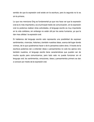 sentido de que la expresión oral existe sin la escritura, pero la segunda no lo es

sin la primera.

Lo que nos menciona Ong es fundamental ya que nos hace ver que la expresión
oral es lo más importante y es el principal medio de comunicación, sin la expresión
oral no podemos realizar otras actividades, el lenguaje escrito es muy importante
en la vida cotidiana, sin embargo no están útil por los seres humanos, ye que le
dan mas utilidad la expresión oral.

Si hablamos del lenguaje escrito esto representa una posibilidad de expresar
sentimientos, vivencias, historias y también nuestras ideas, acerca del lugar donde
vivimos, de lo que quisiéramos hacer o de lo pensamos sobre otros. A través de la
escritura podemos dar a entender ideas o pensamientos no solo los ajenos sino
también nuestros, el lenguaje escrito tiene características que pueden ser de
mucha ayuda para comunicarnos, pero todo esto no puede funcionar sin el
lenguaje oral, los sentimientos, emociones, ideas y pensamientos primero se dan
a conocer por medio de la expresión oral.
 