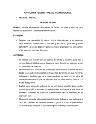 CAPITULO III. PLAN DE TRABAJO Y EVALUACIONES.

    PLAN DE TRABAJO

                                 PRIMERA SESIÓN

Objetivo: plantear el proyecto a los padres de familia, docentes y alumnos para
realizar las actividades utilizando la dramatización.

Estrategias:

    Realizar una bienvenida de saludo, donde ellos convivan y se conozcan
       cada miembro, comentando lo que les gusta hacer, ¿que les gustaría
       aprender?, ¿a que se dedican? para una mayor organización y convivencia
       entre alumnos, padres y docentes.

Actividades:

    Se realiza una reunión con los padres de familia y maestros para dar a
       conocer las actividades que se llevaran a cabo durante las sesiones y que
       tipo de trabajo se realizara.
    El conductor da a conocer las actividades especificando como se llevaran
       acabo y que actividades realizaran los padres de familia, en que momento
       trabajaran y también cual es la responsabilidad de cada uno de ellos, al
       mismo tiempo comenta que trabajo realizaran los niños se da a conocer por
       medio de rota folios
    Explica punto por punto cada una de las actividades a realizar para que los
       padres de familia y docentes comprendan las actividades y que tema se
       abordara    tomando en cuenta la dramatización para el desarrollo de la
       expresión oral.
    El docente comenta a los presentes el ritmo de trabajo la cual se llevara a
       cabo, en ocasiones se trabajara en equipo, grupal e individual para realizar
       un buen trabajo y mejorar la convivencia para una mayor comunicación.
 