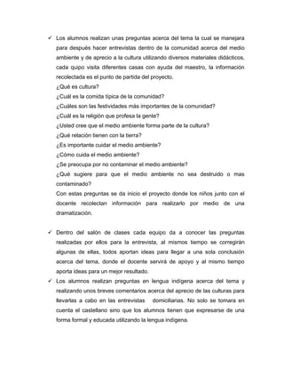  Los alumnos realizan unas preguntas acerca del tema la cual se manejara
   para después hacer entrevistas dentro de la comunidad acerca del medio
   ambiente y de aprecio a la cultura utilizando diversos materiales didácticos,
   cada quipo visita diferentes casas con ayuda del maestro, la información
   recolectada es el punto de partida del proyecto.
   ¿Qué es cultura?
   ¿Cuál es la comida típica de la comunidad?
   ¿Cuáles son las festividades más importantes de la comunidad?
   ¿Cuál es la religión que profesa la gente?
   ¿Usted cree que el medio ambiente forma parte de la cultura?
   ¿Qué relación tienen con la tierra?
   ¿Es importante cuidar el medio ambiente?
   ¿Cómo cuida el medio ambiente?
   ¿Se preocupa por no contaminar el medio ambiente?
   ¿Qué sugiere para que el medio ambiente no sea destruido o mas
   contaminado?
   Con estas preguntas se da inicio el proyecto donde los niños junto con el
   docente recolectan información para realizarlo por medio de una
   dramatización.


 Dentro del salón de clases cada equipo da a conocer las preguntas
   realizadas por ellos para la entrevista, al mismos tiempo se corregirán
   algunas de ellas, todos aportan ideas para llegar a una sola conclusión
   acerca del tema, donde el docente servirá de apoyo y al mismo tiempo
   aporta ideas para un mejor resultado.
 Los alumnos realizan preguntas en lengua indígena acerca del tema y
   realizando unos breves comentarios acerca del aprecio de las culturas para
   llevarlas a cabo en las entrevistas     domiciliarias. No solo se tomara en
   cuenta el castellano sino que los alumnos tienen que expresarse de una
   forma formal y educada utilizando la lengua indígena.
 