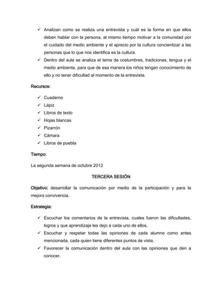  Analizan como se realiza una entrevista y cuál es la forma en que ellos
      deben hablar con la persona, al mismo tiempo motivar a la comunidad por
      el cuidado del medio ambiente y el aprecio por la cultura concientizar a las
      personas que lo que nos identifica es la cultura.
    Dentro del aula se analiza el tema de costumbres, tradiciones, lengua y el
      medio ambiente, para que de esa manera los niños tengan conocimiento de
      ello y no tener dificultad al momento de la entrevista.

Recursos:

    Cuaderno
    Lápiz
    Libros de texto
    Hojas blancas
    Pizarrón
    Cámara
    Libros de puebla

Tiempo:

La segunda semana de octubre 2012

                               TERCERA SESIÓN

Objetivo: desarrollar la comunicación por medio de la participación y para la
mejora convivencia.

Estrategia:

    Escuchar los comentarios de la entrevista, cuales fueron las dificultades,
      logros y que aprendizaje les dejo a cada uno de ellos.
    Escuchar y respetar todas las opiniones de cada alumno como antes
      mencionada, cada quien tiene diferentes puntos de vista.
    Favorecer la comunicación dentro del aula con las opiniones que den a
      conocer.
 