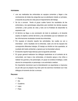 Actividades:

    una vez realizadas las entrevistas en equipos comentan y llegan a las
      conclusiones de todas las preguntas que se plantearon desde un principio,
      el docente da puntos de vista para el mejoramiento del trabajo.
    Se da a conocer       frente al grupo cuales fueron los resultados de las
      entrevistas y los aprendizajes adquiridos pero también los demás equipos
      comentan y dan puntos de vista y todo con la finalidad de desarrollar la
      expresión oral
    Al término se llega a una conclusión de todo lo analizado y el docente
      explica el objetivo central del tema y las actividades que se realizaran con
      las informaciones recabadas durante las entrevistas.
    Por equipos el docente reparte las actividades, las cuales se van a
      dramatizar como resultado de la entrevista, cada uno de los equipos les
      corresponde diferentes trabajos. El trabajo se dividirá en dos apartados, el
      (cuidado del medio ambiente) y (aprecio por la diversidad cultura)
    El docente reparte hojas blancas para la siguiente actividad
    En grupo general realizaran los diálogos basándose en el contexto de la
      comunidad, con base a las entrevistas, el docente apoya a los niños a
      realizar los guiones y los personajes, en grupo se analiza el dialogo y cada
      alumno le corresponde un personaje o una actividad a realizar.
      Es importante mencionar que la dramatización es espontaneo e improviso
      es por ello que se prepara muy bien pero los alumnos inventaran aun mas
      diálogos al momento de dar a conocer.

Recursos:

       Pizarrón
       Gis
       Cuaderno
       Lápiz
       Patio
 