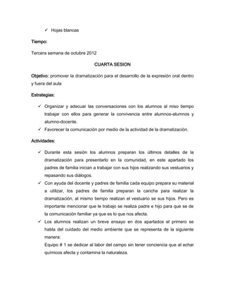  Hojas blancas

Tiempo:

Tercera semana de octubre 2012

                                 CUARTA SESION

Objetivo: promover la dramatización para el desarrollo de la expresión oral dentro
y fuera del aula

Estrategias:

    Organizar y adecuar las conversaciones con los alumnos al miso tiempo
       trabajar con ellos para generar la convivencia entre alumnos-alumnos y
       alumno-docente.
    Favorecer la comunicación por medio de la actividad de la dramatización.

Actividades:

    Durante esta sesión los alumnos preparan los últimos detalles de la
       dramatización para presentarlo en la comunidad, en este apartado los
       padres de familia inician a trabajar con sus hijos realizando sus vestuarios y
       repasando sus diálogos.
    Con ayuda del docente y padres de familia cada equipo prepara su material
       a utilizar, los padres de familia preparan la cancha para realizar la
       dramatización, al mismo tiempo realizan el vestuario se sus hijos. Pero es
       importante mencionar que le trabajo se realiza padre e hijo para que se de
       la comunicación familiar ya que es lo que nos afecta.
    Los alumnos realizan un breve ensayo en dos apartados el primero se
       habla del cuidado del medio ambiente que se representa de la siguiente
       manera:
       Equipo # 1 se dedicar al labor del campo sin tener conciencia que al echar
       químicos afecta y contamina la naturaleza.
 