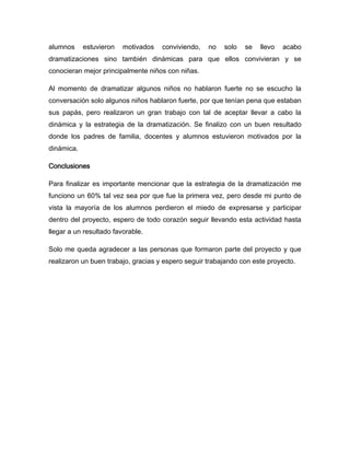 alumnos     estuvieron   motivados   conviviendo,   no   solo   se   llevo   acabo
dramatizaciones sino también dinámicas para que ellos convivieran y se
conocieran mejor principalmente niños con niñas.

Al momento de dramatizar algunos niños no hablaron fuerte no se escucho la
conversación solo algunos niños hablaron fuerte, por que tenían pena que estaban
sus papás, pero realizaron un gran trabajo con tal de aceptar llevar a cabo la
dinámica y la estrategia de la dramatización. Se finalizo con un buen resultado
donde los padres de familia, docentes y alumnos estuvieron motivados por la
dinámica.

Conclusiones

Para finalizar es importante mencionar que la estrategia de la dramatización me
funciono un 60% tal vez sea por que fue la primera vez, pero desde mi punto de
vista la mayoría de los alumnos perdieron el miedo de expresarse y participar
dentro del proyecto, espero de todo corazón seguir llevando esta actividad hasta
llegar a un resultado favorable.

Solo me queda agradecer a las personas que formaron parte del proyecto y que
realizaron un buen trabajo, gracias y espero seguir trabajando con este proyecto.
 