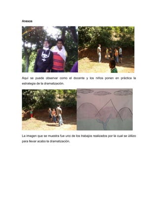 Anexos




Aquí se puede observar como el docente y los niños ponen en práctica la
estrategia de la dramatización.




La imagen que se muestra fue uno de los trabajos realizados por la cual se útilizo
para llevar acabo la dramatización.
 
