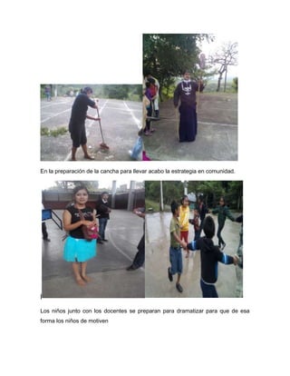 En la preparación de la cancha para llevar acabo la estrategia en comunidad.




|

Los niños junto con los docentes se preparan para dramatizar para que de esa
forma los niños de motiven
 