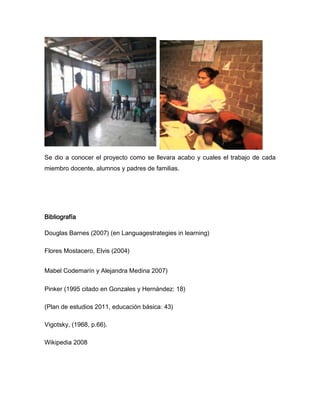 Se dio a conocer el proyecto como se llevara acabo y cuales el trabajo de cada
miembro docente, alumnos y padres de familias.




Bibliografía

Douglas Barnes (2007) (en Languagestrategies in learning)

Flores Mostacero, Elvis (2004)


Mabel Codemarín y Alejandra Medina 2007)

Pinker (1995 citado en Gonzales y Hernández: 18)

(Plan de estudios 2011, educación básica: 43)

Vigotsky, (1968, p.66).

Wikipedia 2008
 