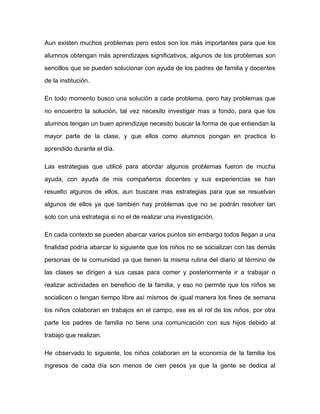 Aun existen muchos problemas pero estos son los más importantes para que los

alumnos obtengan más aprendizajes significativos, algunos de los problemas son

sencillos que se pueden solucionar con ayuda de los padres de familia y docentes

de la institución.

En todo momento busco una solución a cada problema, pero hay problemas que

no encuentro la solución, tal vez necesito investigar mas a fondo, para que los

alumnos tengan un buen aprendizaje necesito buscar la forma de que entiendan la

mayor parte de la clase, y que ellos como alumnos pongan en practica lo

aprendido durante el día.

Las estrategias que utilicé para abordar algunos problemas fueron de mucha

ayuda, con ayuda de mis compañeros docentes y sus experiencias se han

resuelto algunos de ellos, aun buscare mas estrategias para que se resuelvan

algunos de ellos ya que también hay problemas que no se podrán resolver tan

solo con una estrategia si no el de realizar una investigación.

En cada contexto se pueden abarcar varios puntos sin embargo todos llegan a una

finalidad podría abarcar lo siguiente que los niños no se socializan con las demás

personas de la comunidad ya que tienen la misma rutina del diario al término de
las clases se dirigen a sus casas para comer y posteriormente ir a trabajar o

realizar actividades en beneficio de la familia, y eso no permite que los niños se

socialicen o tengan tiempo libre así mismos de igual manera los fines de semana

los niños colaboran en trabajos en el campo, ese es el rol de los niños, por otra

parte los padres de familia no tiene una comunicación con sus hijos debido al

trabajo que realizan.

He observado lo siguiente, los niños colaboran en la economía de la familia los
ingresos de cada día son menos de cien pesos ya que la gente se dedica al
 