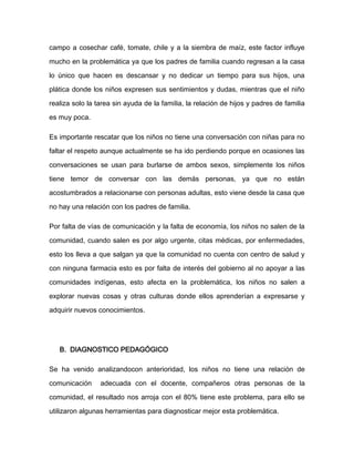 campo a cosechar café, tomate, chile y a la siembra de maíz, este factor influye

mucho en la problemática ya que los padres de familia cuando regresan a la casa

lo único que hacen es descansar y no dedicar un tiempo para sus hijos, una

plática donde los niños expresen sus sentimientos y dudas, mientras que el niño

realiza solo la tarea sin ayuda de la familia, la relación de hijos y padres de familia

es muy poca.

Es importante rescatar que los niños no tiene una conversación con niñas para no

faltar el respeto aunque actualmente se ha ido perdiendo porque en ocasiones las

conversaciones se usan para burlarse de ambos sexos, simplemente los niños

tiene temor de conversar con las demás personas, ya que no están

acostumbrados a relacionarse con personas adultas, esto viene desde la casa que

no hay una relación con los padres de familia.

Por falta de vías de comunicación y la falta de economía, los niños no salen de la

comunidad, cuando salen es por algo urgente, citas médicas, por enfermedades,

esto los lleva a que salgan ya que la comunidad no cuenta con centro de salud y

con ninguna farmacia esto es por falta de interés del gobierno al no apoyar a las

comunidades indígenas, esto afecta en la problemática, los niños no salen a

explorar nuevas cosas y otras culturas donde ellos aprenderían a expresarse y

adquirir nuevos conocimientos.




   B. DIAGNOSTICO PEDAGÓGICO

Se ha venido analizandocon anterioridad, los niños no tiene una relación de

comunicación     adecuada con el docente, compañeros otras personas de la

comunidad, el resultado nos arroja con el 80% tiene este problema, para ello se

utilizaron algunas herramientas para diagnosticar mejor esta problemática.
 