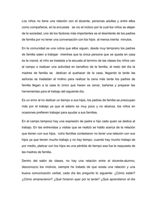 Los niños no tiene una relación con el docente, personas adultas y entre ellos

como compañeros, en la encuesta se vio el motivo por la cual los niños se alejan

de la sociedad, uno de los factores más importantes es el desinterés de los padres

de familia por no tener una conversación con los hijos al menos treinta minutos.

En la comunidad es una rutina que ellos siguen, desde muy temprano los padres

de familia salen a trabajar mientras que la única persona que se queda en casa

es la mamá, el niño se traslada a la escuela al termino de las clases los niños van

al campo o realizan una actividad en beneficio de la familia, el resto del día la

madres de familia se     dedican al quehacer de la casa, llegando la tarde las

señoras se trasladan al molino para realizar la cena más tarde los padres de

familia llegan a la casa lo único que hacen es cenar, bañarse y preparar las

herramientas para el trabajo del siguiente día.

Es un error al no dedicar un tiempo a sus hijos, los padres de familia se preocupan

más por el trabajo ya que el salario es muy poco y no alcanza, los niños en

ocasiones prefieren trabajar para ayudar a sus familias.

En el campo tampoco hay una expresión de padre e hijo cada quien se dedica al

trabajo. En las entrevistas y visitas que se realizó se hablo acerca de la relación
que tienen con sus hijos, ocho familias contestaron no tener una relación con sus

hijos ya que tienen mucho trabajo y no hay tiempo, cuando hay mucho trabajo de

por medio, platicar con los hijos es una pérdida de tiempo esa fue la respuesta de

las madres de familia.

Dentro del salón de clases, no hay una relación entre el docente-alumno,

desconozco los motivos, siempre he tratado de que exista una relación y una

buena comunicación verbal, cada día les pregunto lo siguiente: ¿Cómo están?
¿Cómo amanecieron? ¿Qué hicieron ayer por la tarde? ¿Qué aprendieron el día
 