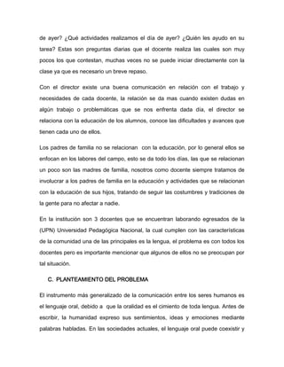 de ayer? ¿Qué actividades realizamos el día de ayer? ¿Quién les ayudo en su

tarea? Estas son preguntas diarias que el docente realiza las cuales son muy

pocos los que contestan, muchas veces no se puede iniciar directamente con la

clase ya que es necesario un breve repaso.

Con el director existe una buena comunicación en relación con el trabajo y

necesidades de cada docente, la relación se da mas cuando existen dudas en

algún trabajo o problemáticas que se nos enfrenta dada día, el director se

relaciona con la educación de los alumnos, conoce las dificultades y avances que

tienen cada uno de ellos.

Los padres de familia no se relacionan con la educación, por lo general ellos se

enfocan en los labores del campo, esto se da todo los días, las que se relacionan

un poco son las madres de familia, nosotros como docente siempre tratamos de

involucrar a los padres de familia en la educación y actividades que se relacionan

con la educación de sus hijos, tratando de seguir las costumbres y tradiciones de

la gente para no afectar a nadie.

En la institución son 3 docentes que se encuentran laborando egresados de la

(UPN) Universidad Pedagógica Nacional, la cual cumplen con las características
de la comunidad una de las principales es la lengua, el problema es con todos los

docentes pero es importante mencionar que algunos de ellos no se preocupan por

tal situación.

   C. PLANTEAMIENTO DEL PROBLEMA

El instrumento más generalizado de la comunicación entre los seres humanos es

el lenguaje oral, debido a que la oralidad es el cimiento de toda lengua. Antes de

escribir, la humanidad expreso sus sentimientos, ideas y emociones mediante

palabras habladas. En las sociedades actuales, el lenguaje oral puede coexistir y
 