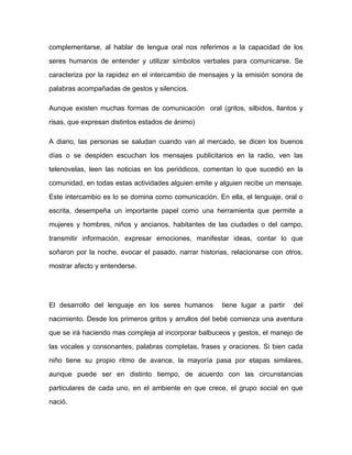 complementarse, al hablar de lengua oral nos referimos a la capacidad de los

seres humanos de entender y utilizar símbolos verbales para comunicarse. Se

caracteriza por la rapidez en el intercambio de mensajes y la emisión sonora de

palabras acompañadas de gestos y silencios.

Aunque existen muchas formas de comunicación oral (gritos, silbidos, llantos y

risas, que expresan distintos estados de ánimo)

A diario, las personas se saludan cuando van al mercado, se dicen los buenos

días o se despiden escuchan los mensajes publicitarios en la radio, ven las

telenovelas, leen las noticias en los periódicos, comentan lo que sucedió en la

comunidad, en todas estas actividades alguien emite y alguien recibe un mensaje.

Este intercambio es lo se domina como comunicación. En ella, el lenguaje, oral o

escrita, desempeña un importante papel como una herramienta que permite a

mujeres y hombres, niños y ancianos, habitantes de las ciudades o del campo,

transmitir información, expresar emociones, manifestar ideas, contar lo que

soñaron por la noche, evocar el pasado, narrar historias, relacionarse con otros,

mostrar afecto y entenderse.




El desarrollo del lenguaje en los seres humanos        tiene lugar a partir   del
nacimiento. Desde los primeros gritos y arrullos del bebé comienza una aventura

que se irá haciendo mas compleja al incorporar balbuceos y gestos, el manejo de

las vocales y consonantes, palabras completas, frases y oraciones. Si bien cada

niño tiene su propio ritmo de avance, la mayoría pasa por etapas similares,

aunque puede ser en distinto tiempo, de acuerdo con las circunstancias

particulares de cada uno, en el ambiente en que crece, el grupo social en que
nació.
 